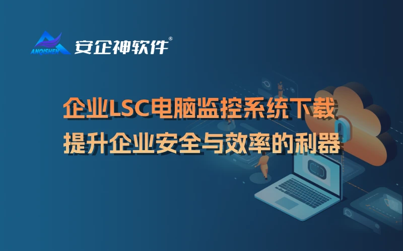 企业LSC电脑监控系统下载：提升企业安全与效率的利器
