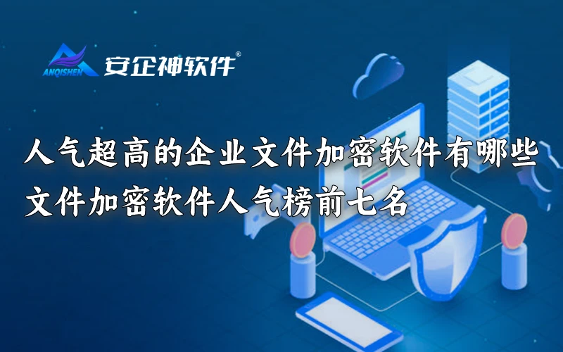 人气超高的企业文件加密软件有哪些|文件加密软件人气榜前七名